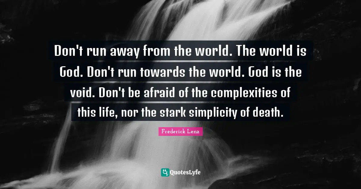 Don't run away from the world. The world is God. Don't run towards the world. God is the void. Don't be afraid of the complexities of this life, nor the stark simplicity of death.