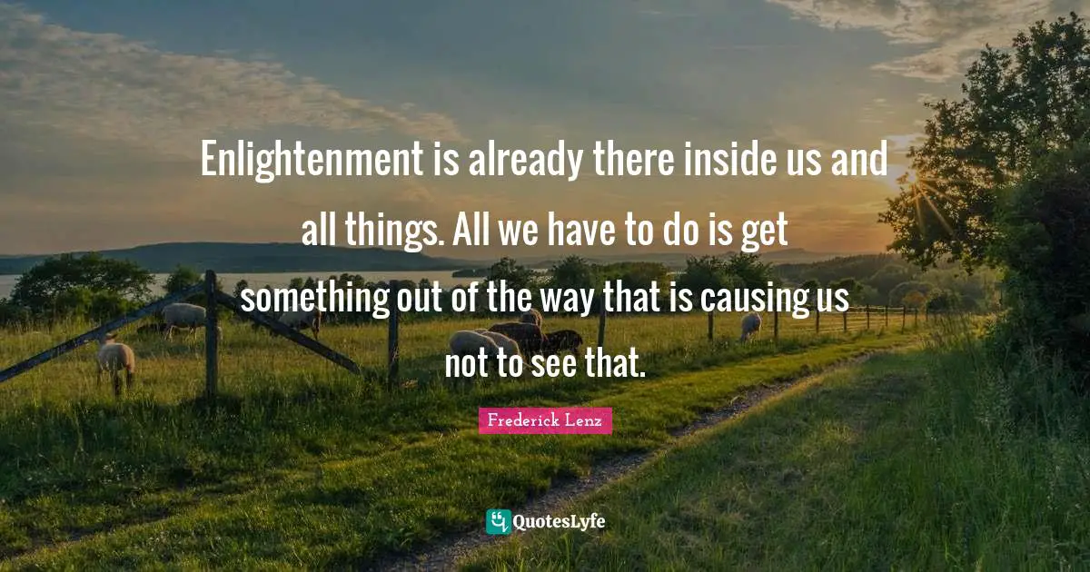 Enlightenment is already there inside us and all things. All we have to do is get something out of the way that is causing us not to see that.
