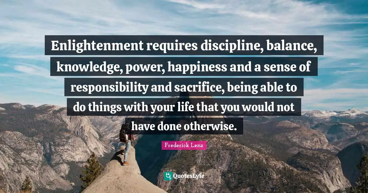 Enlightenment requires discipline, balance, knowledge, power, happiness and a sense of responsibility and sacrifice, being able to do things with your life that you would not have done otherwise.