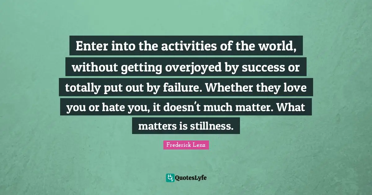 Enter into the activities of the world, without getting overjoyed by success or totally put out by failure. Whether they love you or hate you, it doesn't much matter. What matters is stillness.