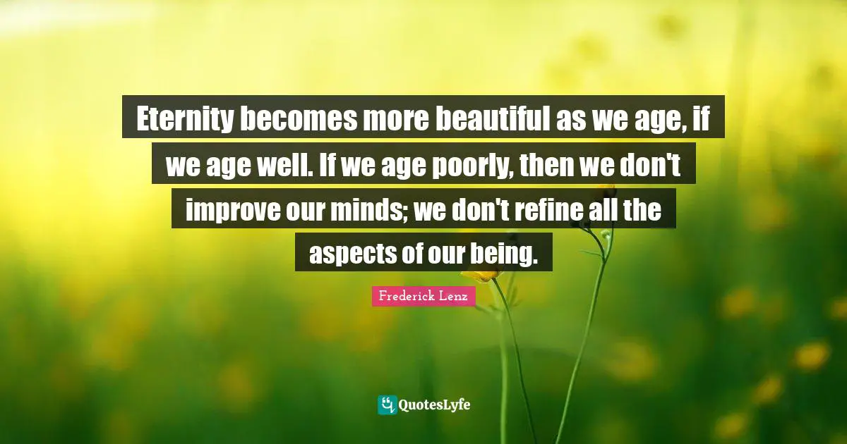 Eternity becomes more beautiful as we age, if we age well. If we age poorly, then we don't improve our minds; we don't refine all the aspects of our being.