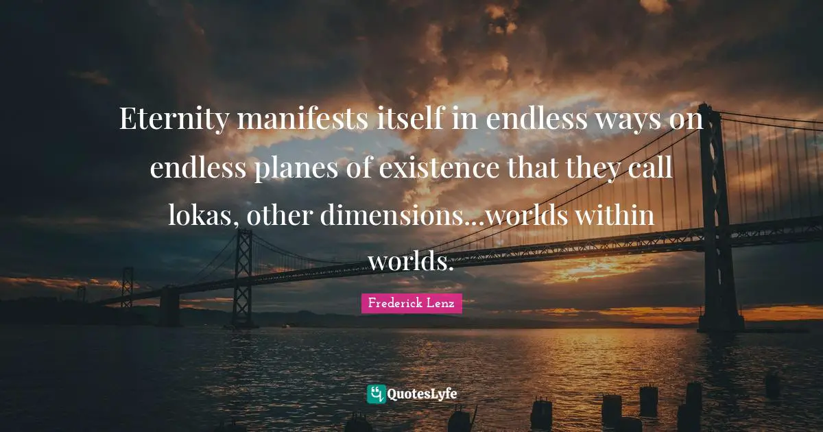 Eternity manifests itself in endless ways on endless planes of existence that they call lokas, other dimensions...worlds within worlds.