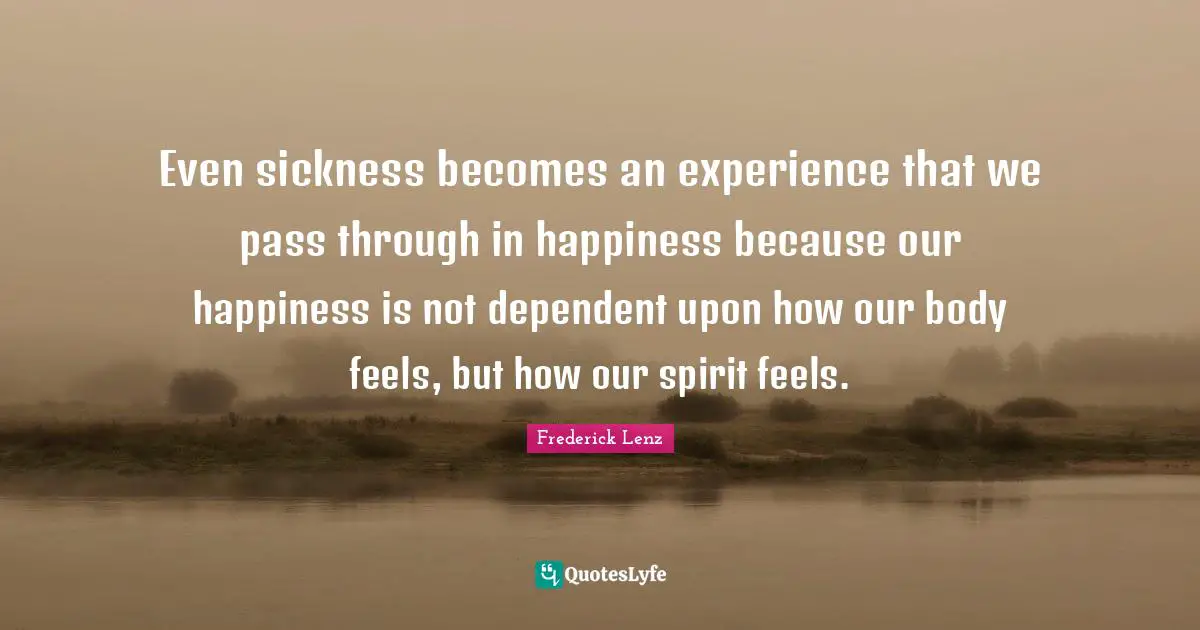 Even sickness becomes an experience that we pass through in happiness because our happiness is not dependent upon how our body feels, but how our spirit feels.