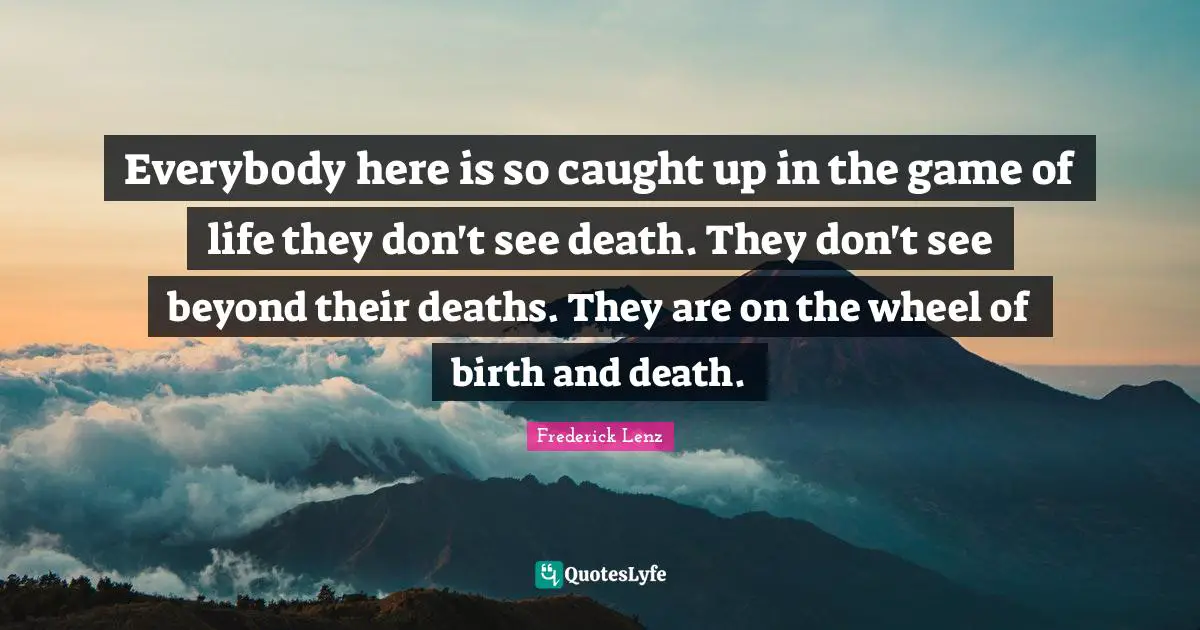 Everybody here is so caught up in the game of life they don't see death. They don't see beyond their deaths. They are on the wheel of birth and death.
