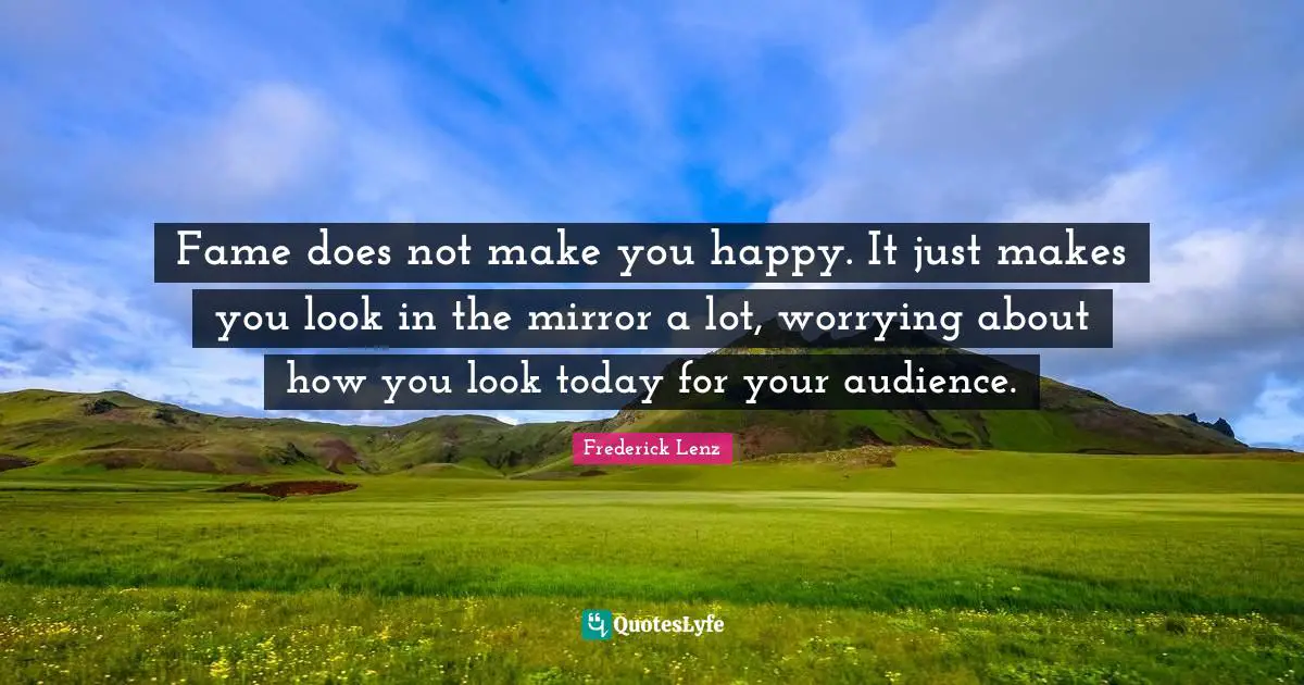 Fame does not make you happy. It just makes you look in the mirror a lot, worrying about how you look today for your audience.
