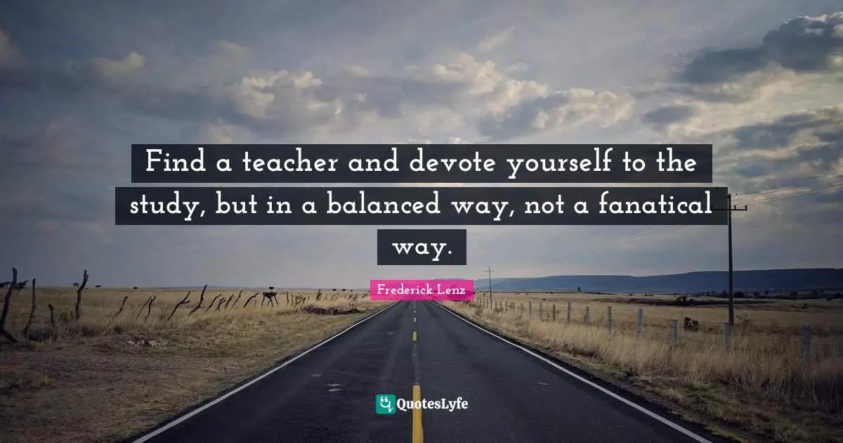 Find a teacher and devote yourself to the study, but in a balanced way, not a fanatical way.