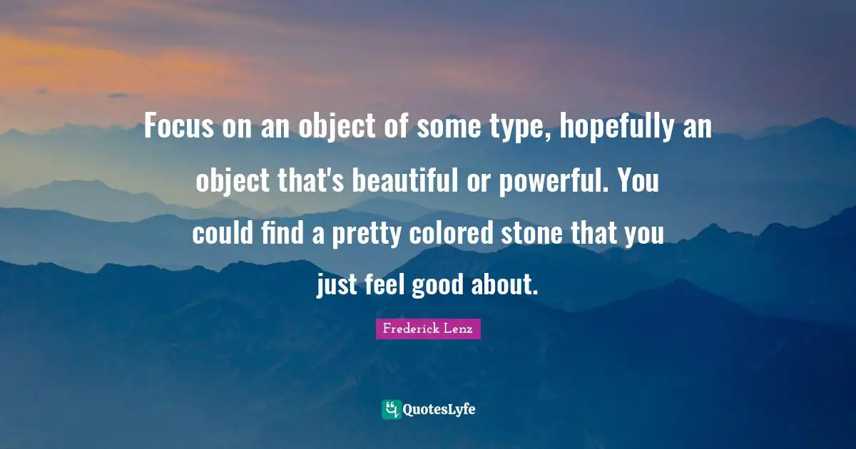 Focus on an object of some type, hopefully an object that's beautiful or powerful. You could find a pretty colored stone that you just feel good about.