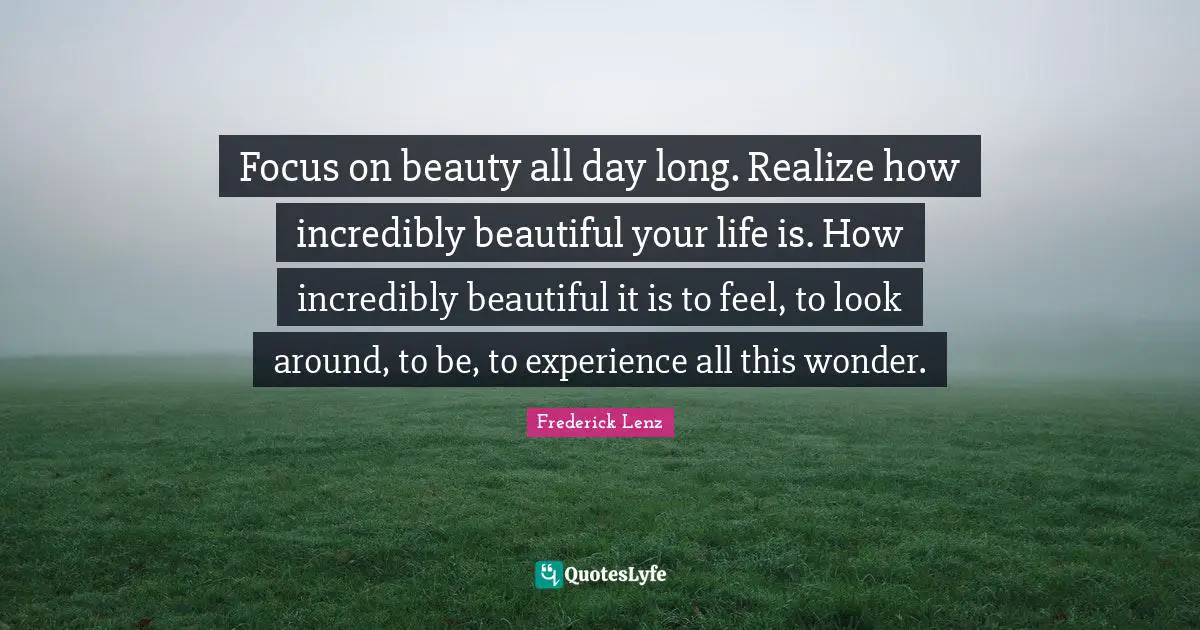 Focus on beauty all day long. Realize how incredibly beautiful your life is. How incredibly beautiful it is to feel, to look around, to be, to experience all this wonder.