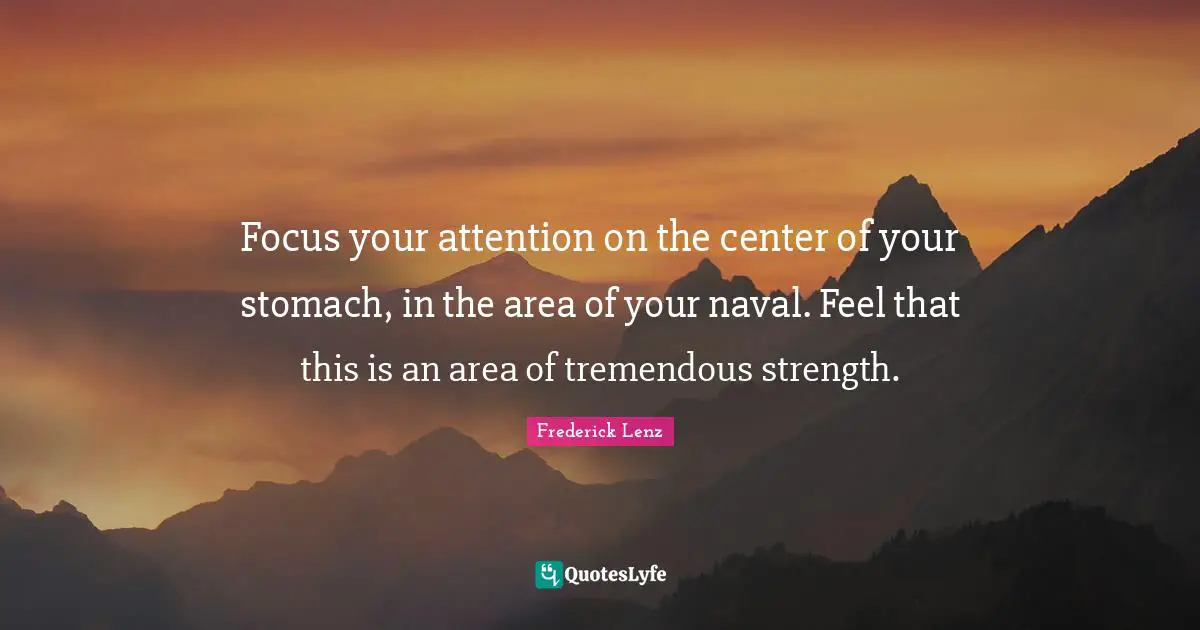 Focus your attention on the center of your stomach, in the area of your naval. Feel that this is an area of tremendous strength.