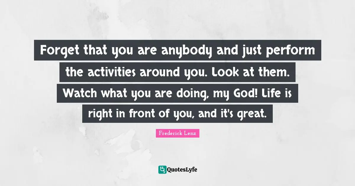 Forget that you are anybody and just perform the activities around you. Look at them. Watch what you are doing, my God! Life is right in front of you, and it's great.