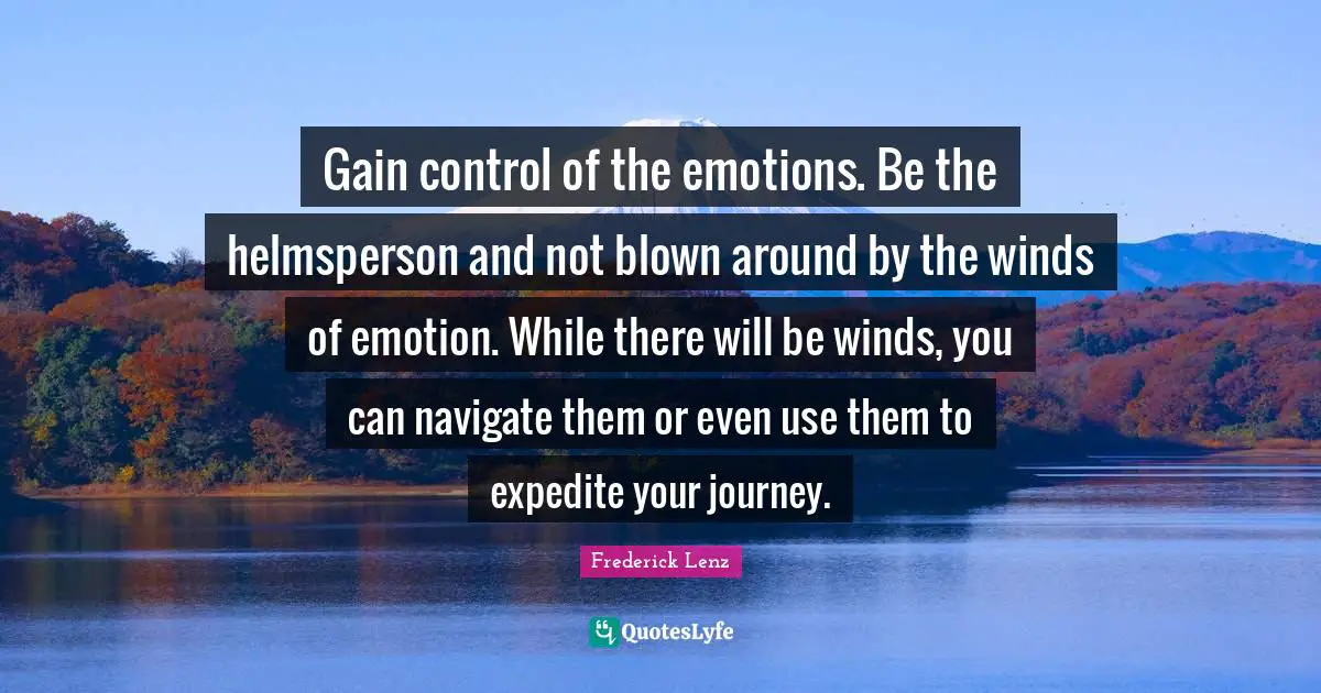 Gain control of the emotions. Be the helmsperson and not blown around by the winds of emotion. While there will be winds, you can navigate them or even use them to expedite your journey.
