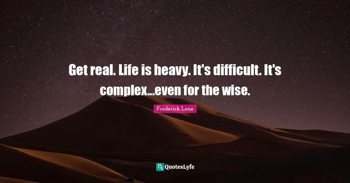 Get real. Life is heavy. It's difficult. It's complex...even for the wise.