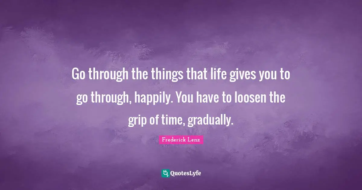 Go through the things that life gives you to go through, happily. You have to loosen the grip of time, gradually.
