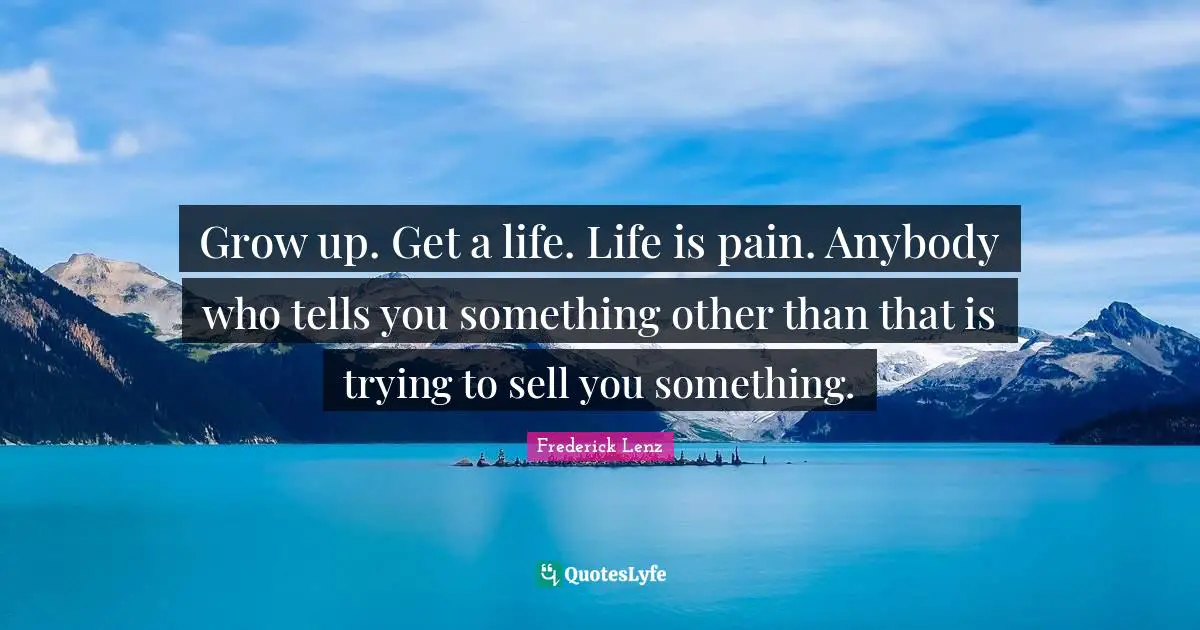 Grow up. Get a life. Life is pain. Anybody who tells you something other than that is trying to sell you something.