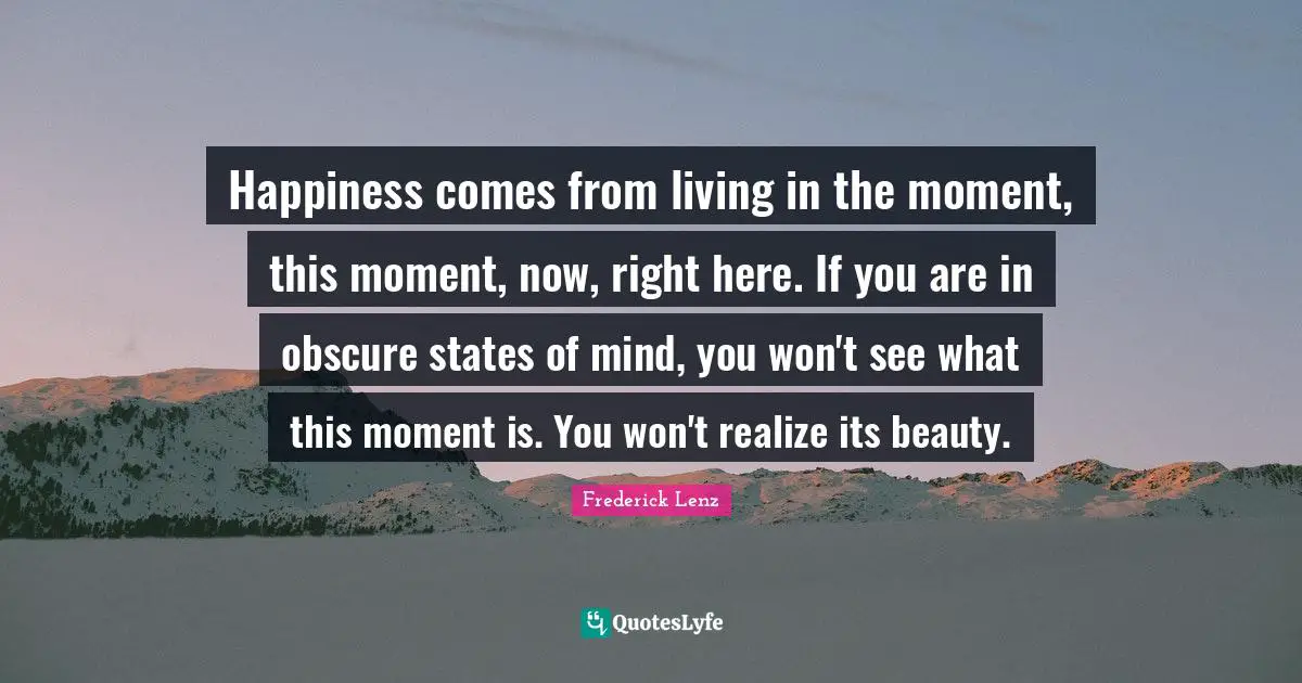 Happiness comes from living in the moment, this moment, now, right here. If you are in obscure states of mind, you won't see what this moment is. You won't realize its beauty.