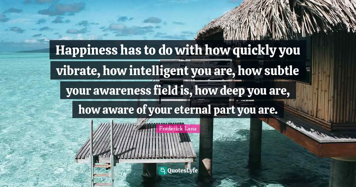 Vibrate Quotes: "Happiness has to do with how quickly you vibrate, how intelligent you are, how subtle your awareness field is, how deep you are, how aware of your eternal part you are."