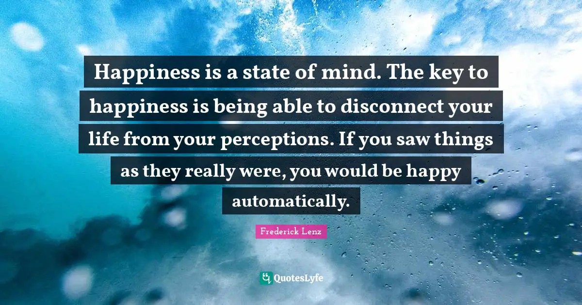 Happiness is a state of mind. The key to happiness is being able to disconnect your life from your perceptions. If you saw things as they really were, you would be happy automatically.