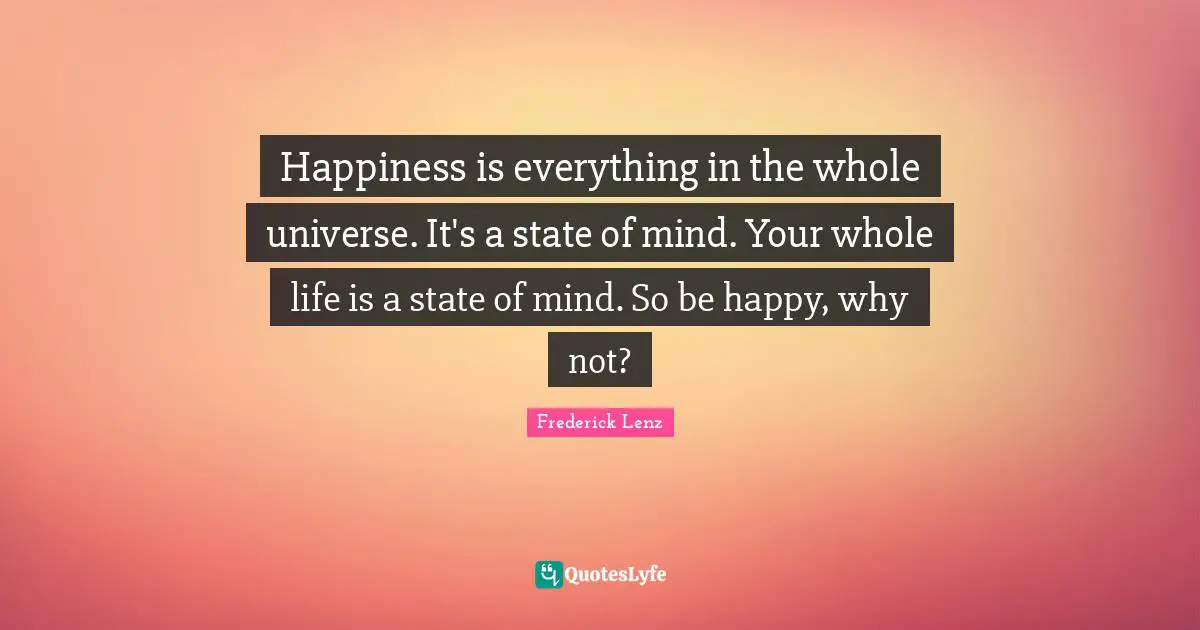 Happiness is everything in the whole universe. It's a state of mind. Your whole life is a state of mind. So be happy, why not?