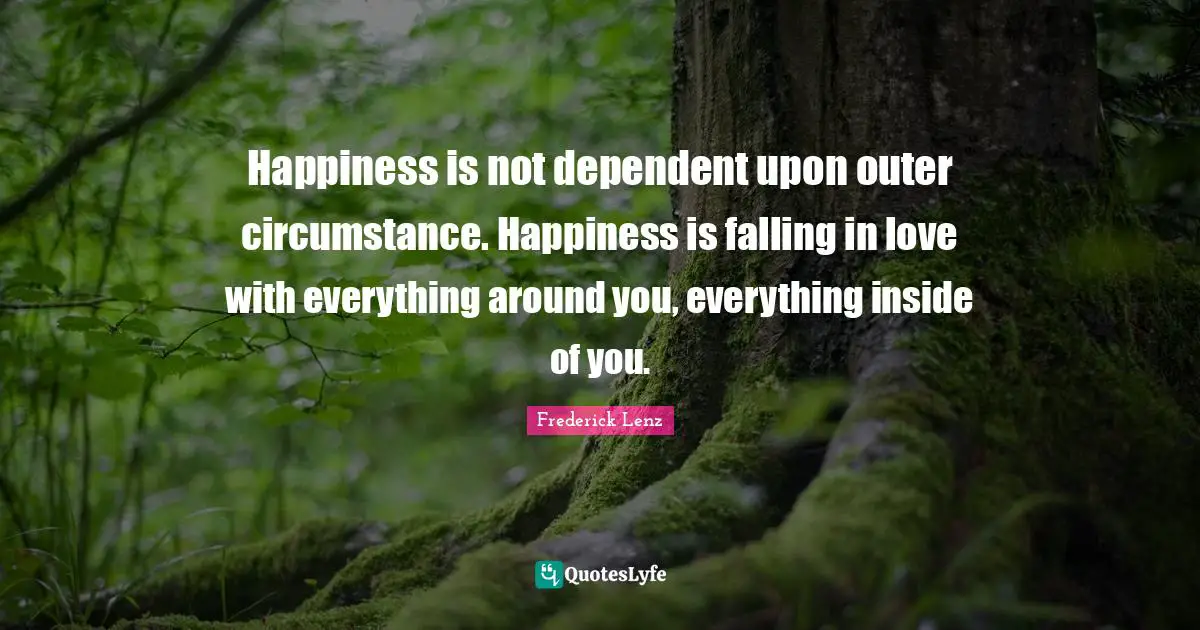 Happiness is not dependent upon outer circumstance. Happiness is falling in love with everything around you, everything inside of you.