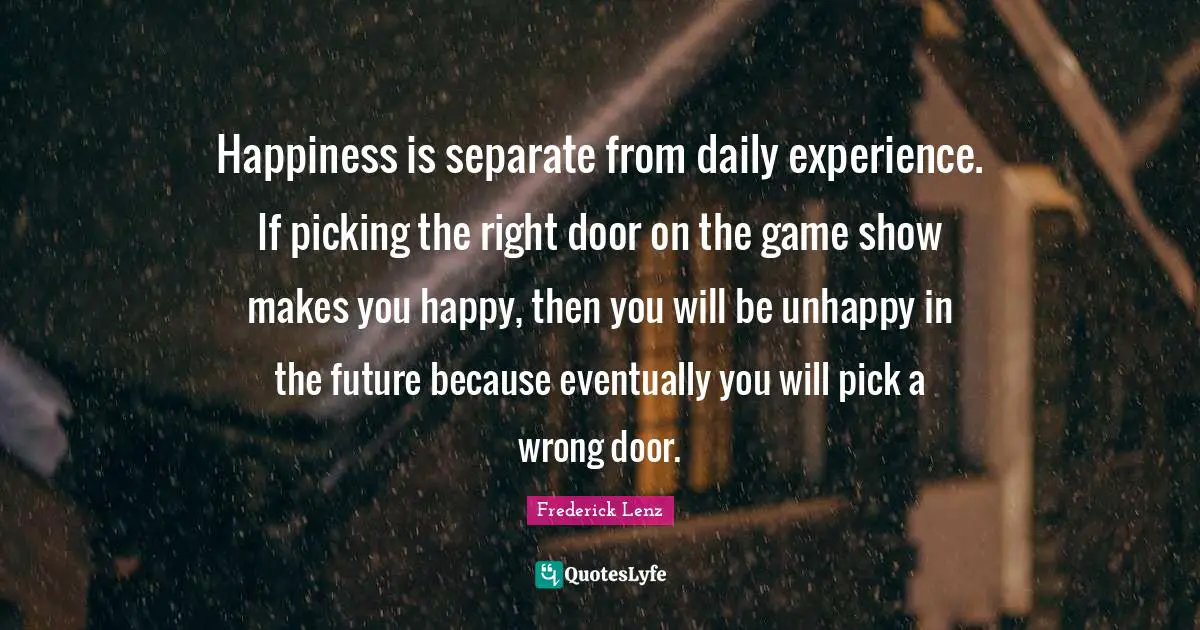Daily Experience Quotes: "Happiness is separate from daily experience. If picking the right door on the game show makes you happy, then you will be unhappy in the future because eventually you will pick a wrong door."