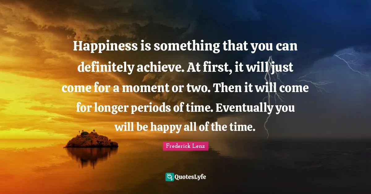 Happiness is something that you can definitely achieve. At first, it will just come for a moment or two. Then it will come for longer periods of time. Eventually you will be happy all of the time.