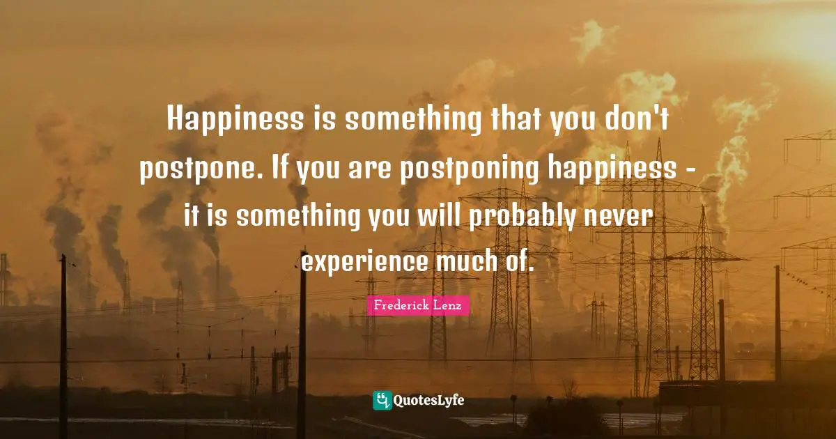 Happiness is something that you don't postpone. If you are postponing happiness - it is something you will probably never experience much of.