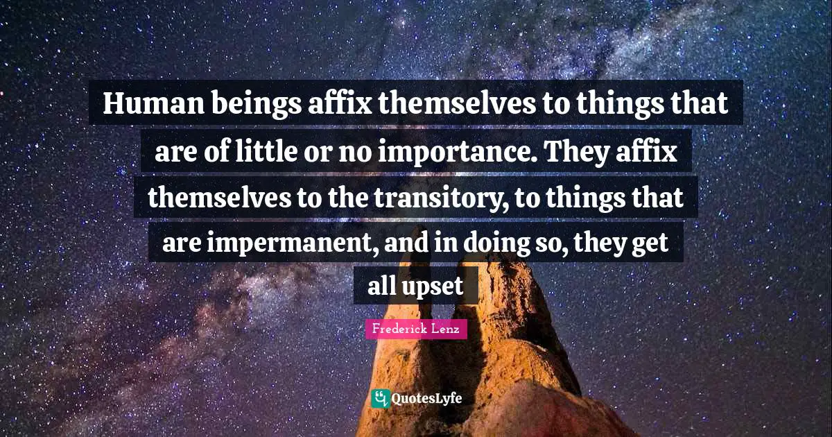Human beings affix themselves to things that are of little or no importance. They affix themselves to the transitory, to things that are impermanent, and in doing so, they get all upset