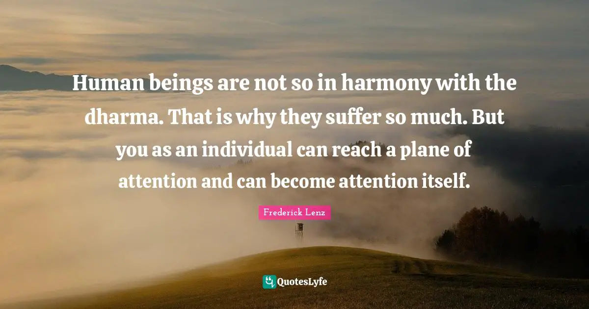 Human beings are not so in harmony with the dharma. That is why they suffer so much. But you as an individual can reach a plane of attention and can become attention itself.