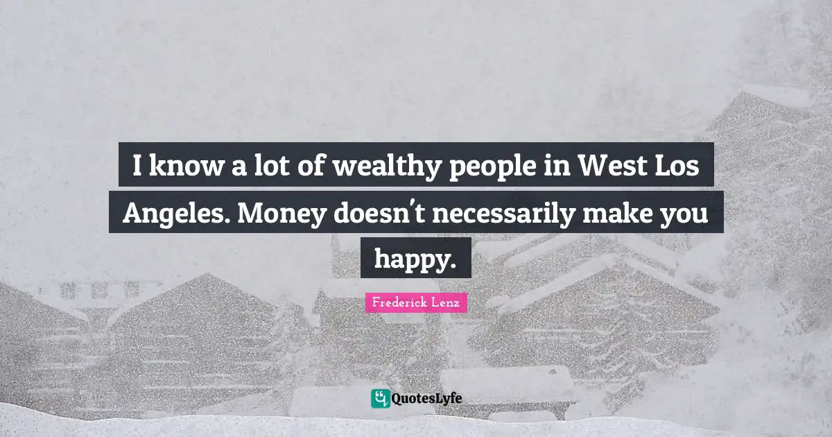I know a lot of wealthy people in West Los Angeles. Money doesn't necessarily make you happy.