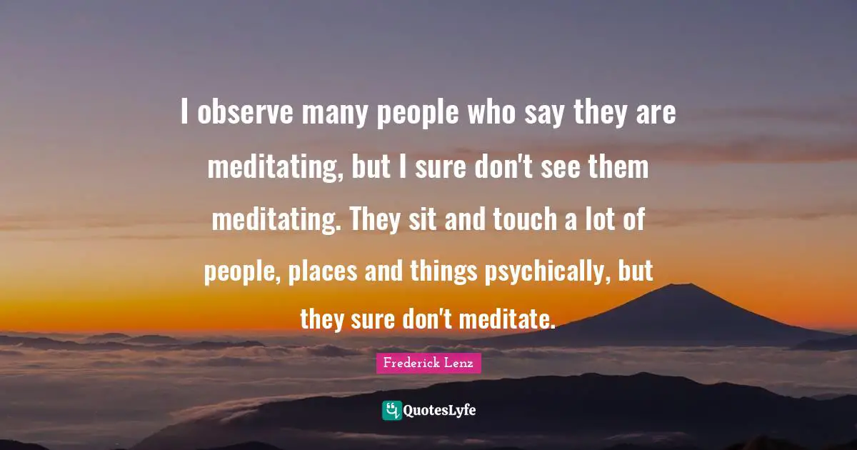 I observe many people who say they are meditating, but I sure don't see them meditating. They sit and touch a lot of people, places and things psychically, but they sure don't meditate.