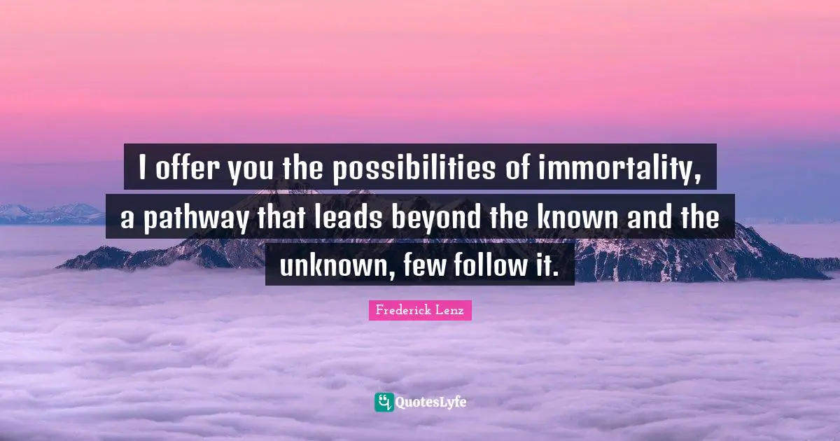 I offer you the possibilities of immortality, a pathway that leads beyond the known and the unknown, few follow it.