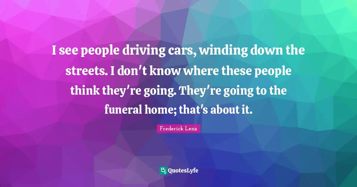 I see people driving cars, winding down the streets. I don't know where these people think they're going. They're going to the funeral home; that's about it.