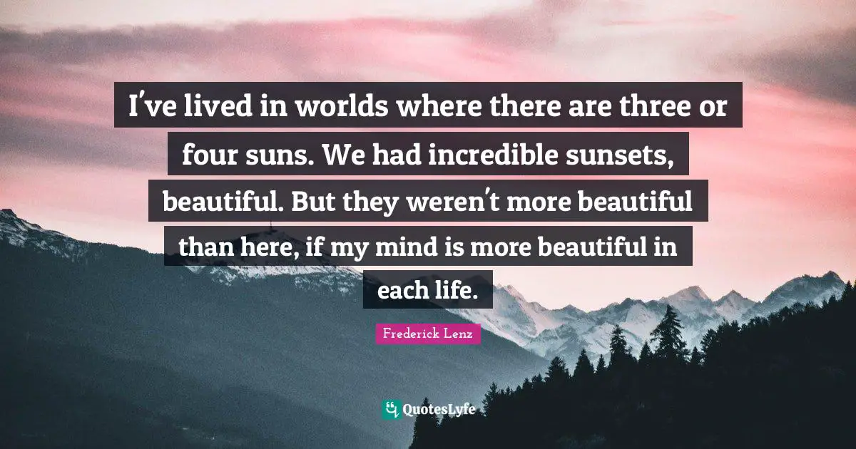 I've lived in worlds where there are three or four suns. We had incredible sunsets, beautiful. But they weren't more beautiful than here, if my mind is more beautiful in each life.