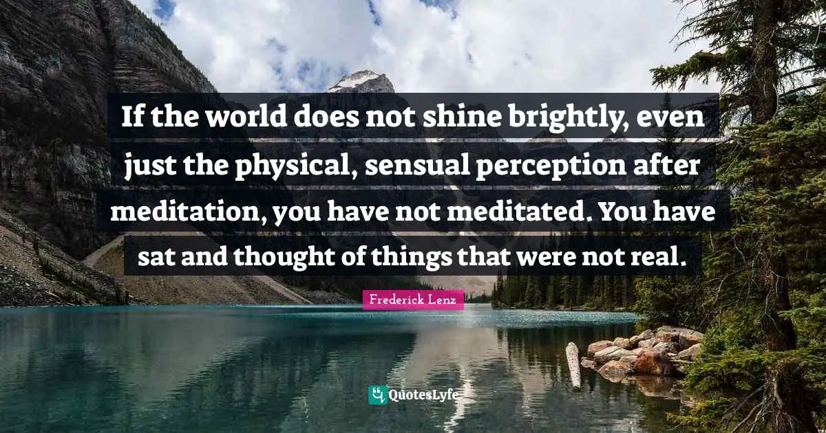 If the world does not shine brightly, even just the physical, sensual perception after meditation, you have not meditated. You have sat and thought of things that were not real.