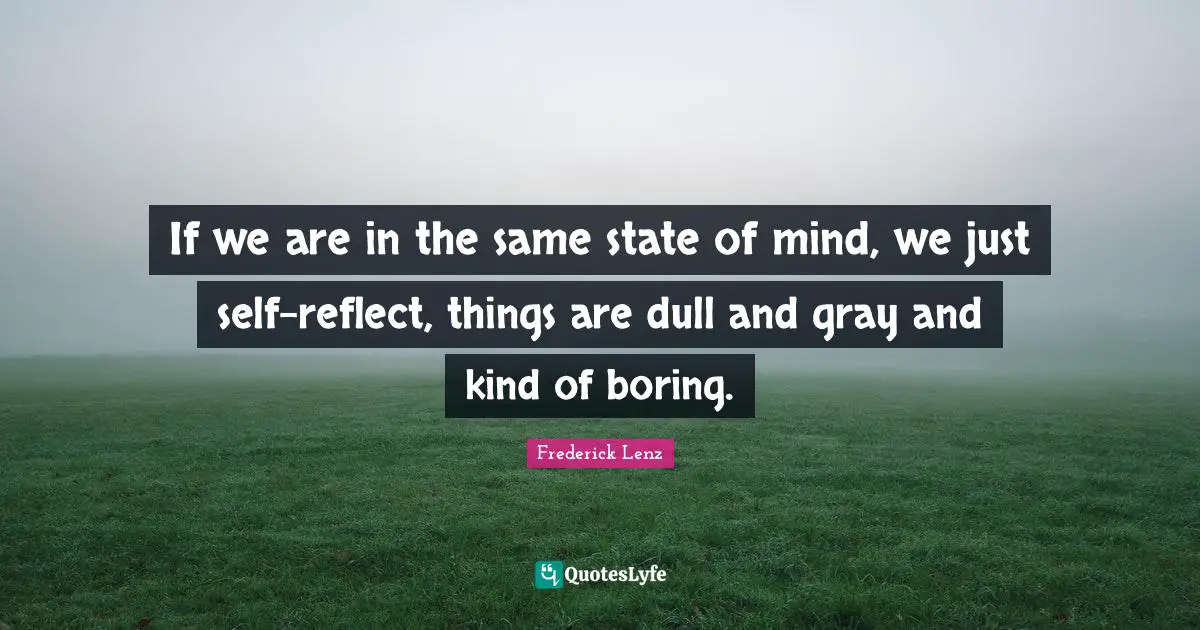 If we are in the same state of mind, we just self-reflect, things are dull and gray and kind of boring.