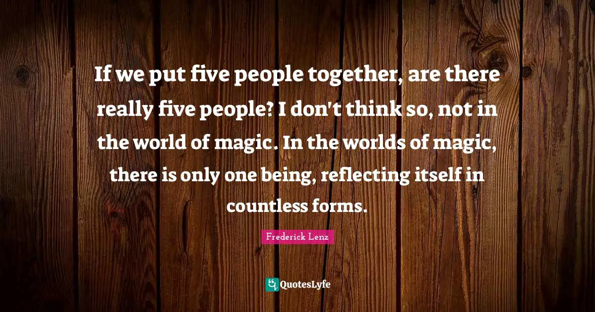 If we put five people together, are there really five people? I don't think so, not in the world of magic. In the worlds of magic, there is only one being, reflecting itself in countless forms.