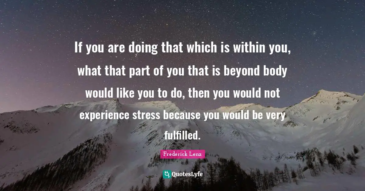If you are doing that which is within you, what that part of you that is beyond body would like you to do, then you would not experience stress because you would be very fulfilled.