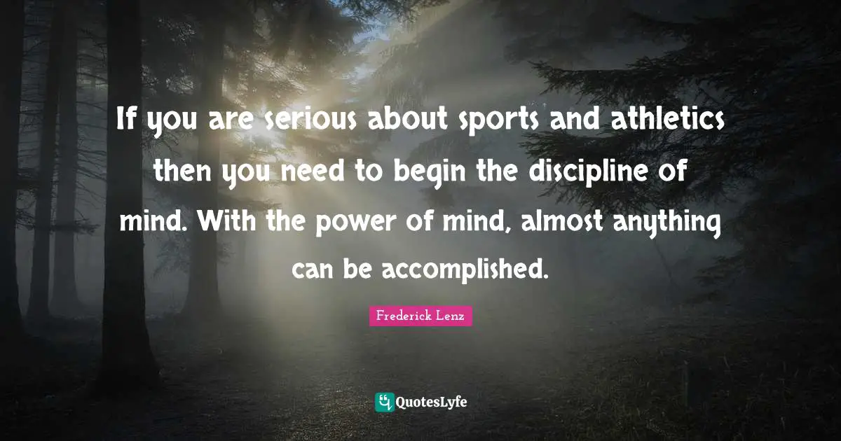 If you are serious about sports and athletics then you need to begin the discipline of mind. With the power of mind, almost anything can be accomplished.