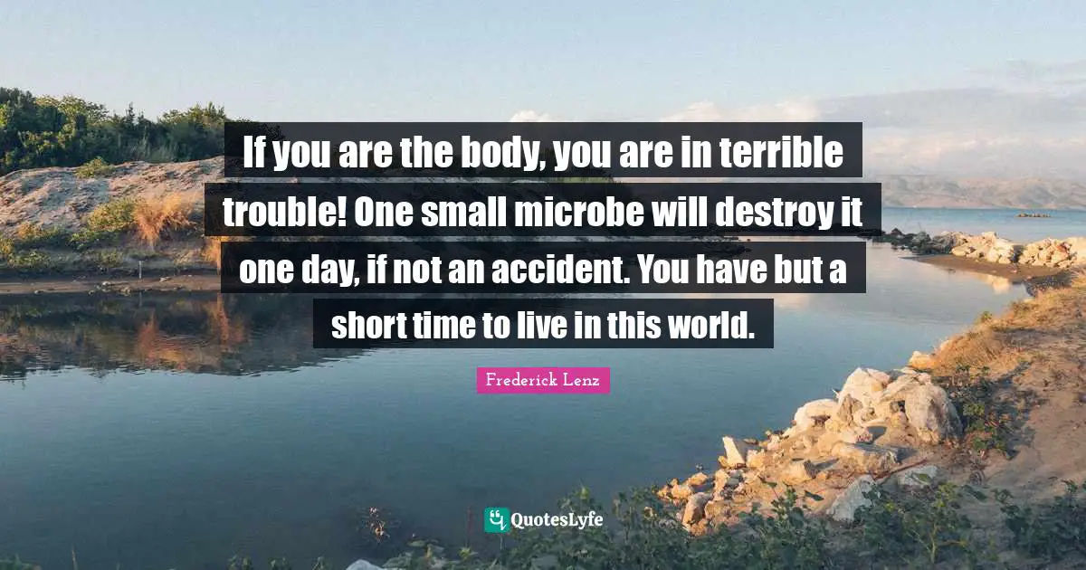 If you are the body, you are in terrible trouble! One small microbe will destroy it one day, if not an accident. You have but a short time to live in this world.