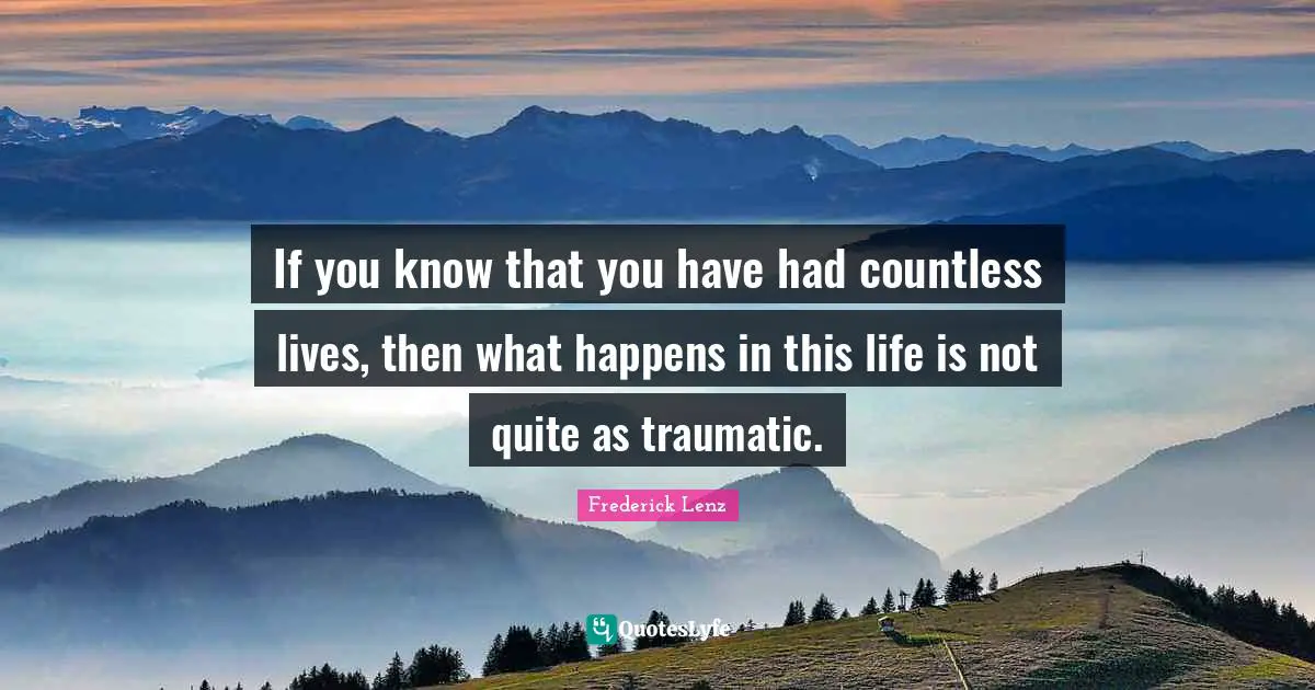 If you know that you have had countless lives, then what happens in this life is not quite as traumatic.