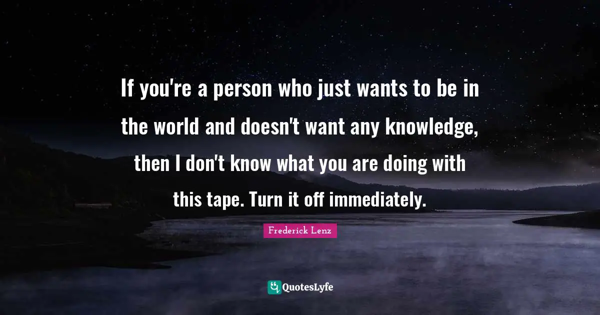 If you're a person who just wants to be in the world and doesn't want any knowledge, then I don't know what you are doing with this tape. Turn it off immediately.