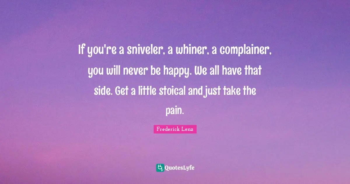 If you're a sniveler, a whiner, a complainer, you will never be happy. We all have that side. Get a little stoical and just take the pain.