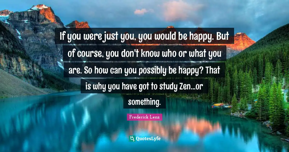 If you were just you, you would be happy. But of course, you don't know who or what you are. So how can you possibly be happy? That is why you have got to study Zen...or something.