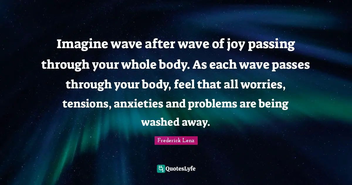 Imagine wave after wave of joy passing through your whole body. As each wave passes through your body, feel that all worries, tensions, anxieties and problems are being washed away.