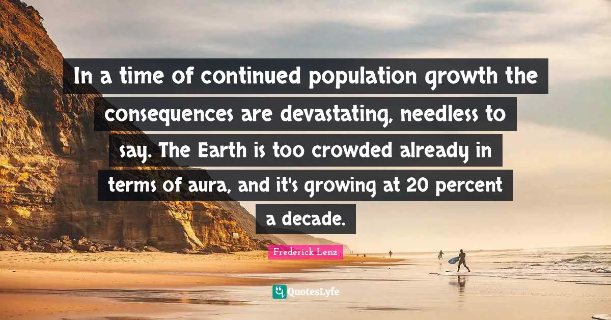 In a time of continued population growth the consequences are devastating, needless to say. The Earth is too crowded already in terms of aura, and it's growing at 20 percent a decade.