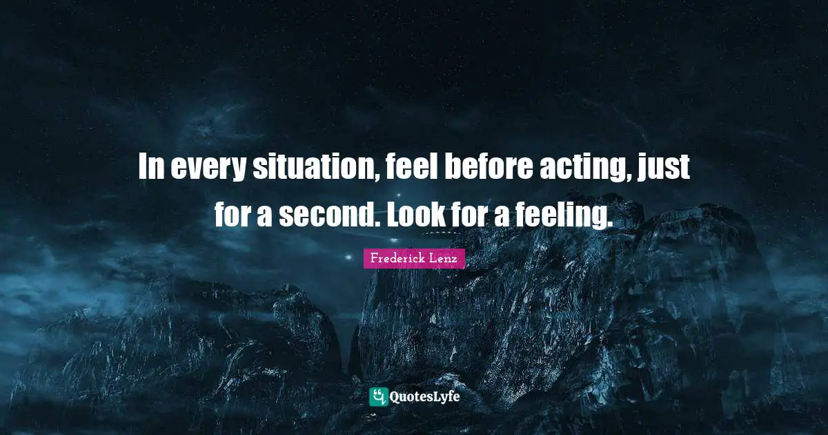 In every situation, feel before acting, just for a second. Look for a feeling.