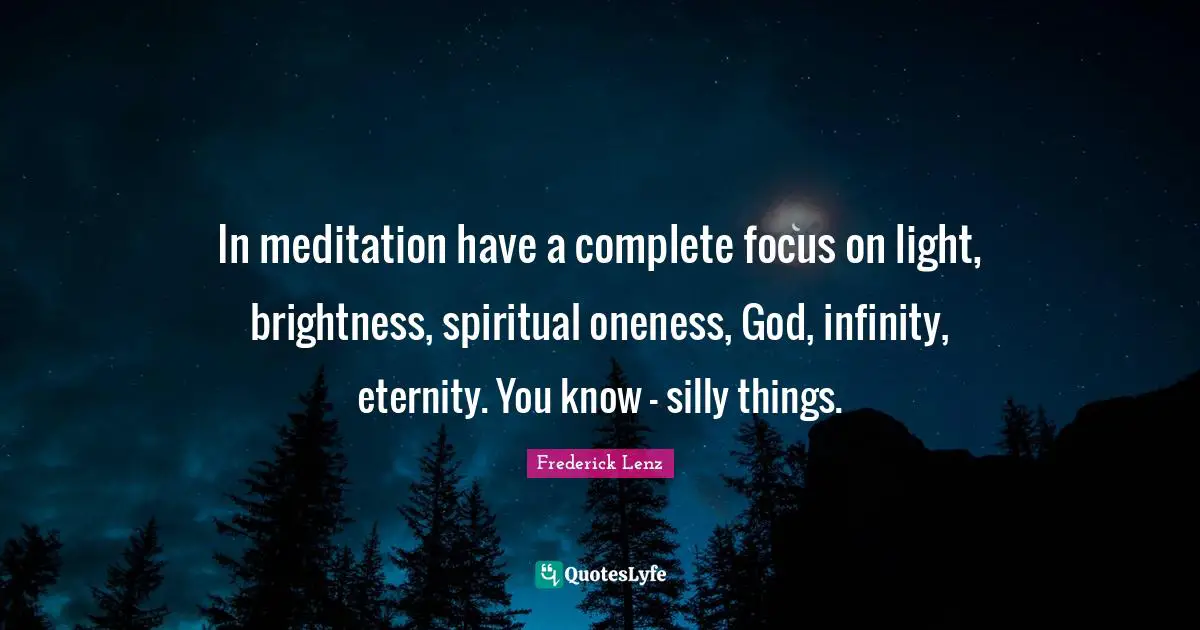 In meditation have a complete focus on light, brightness, spiritual oneness, God, infinity, eternity. You know - silly things.