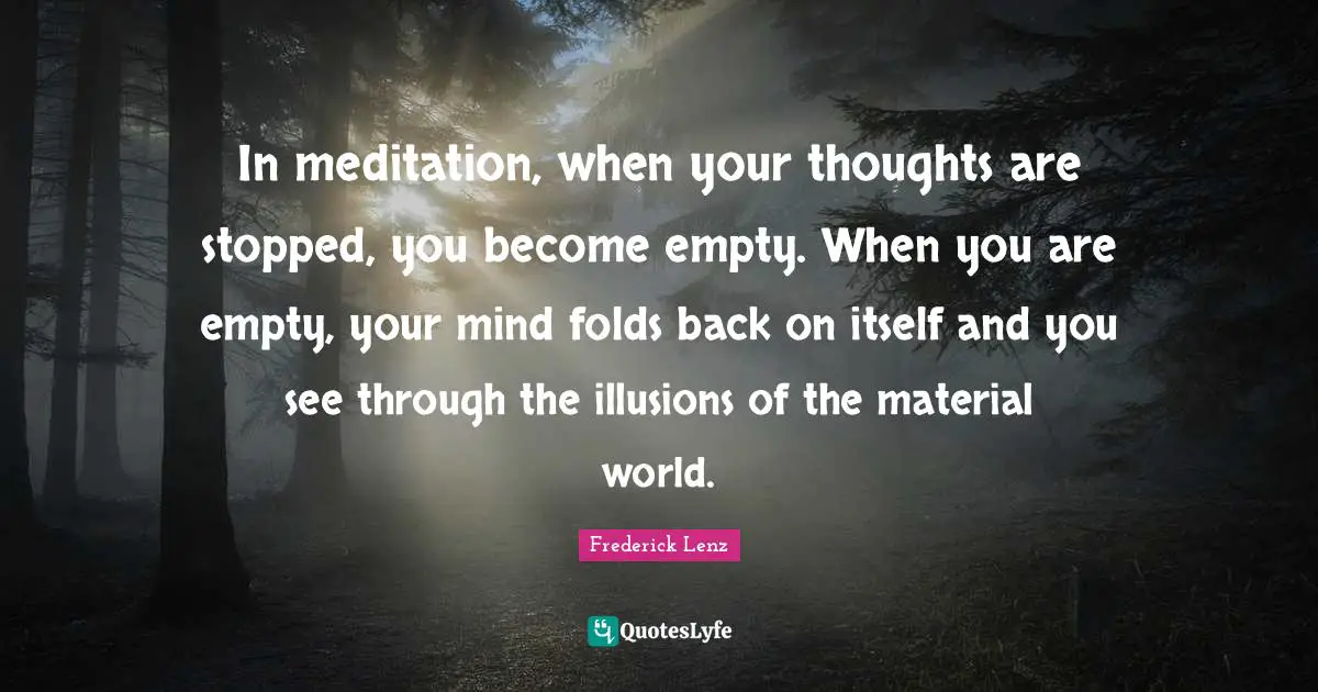 In meditation, when your thoughts are stopped, you become empty. When you are empty, your mind folds back on itself and you see through the illusions of the material world.