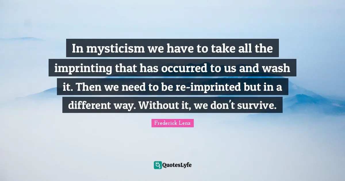 In mysticism we have to take all the imprinting that has occurred to us and wash it. Then we need to be re-imprinted but in a different way. Without it, we don't survive.