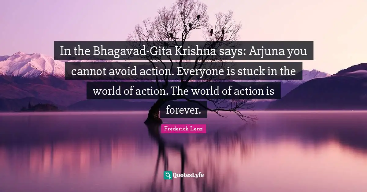 In the Bhagavad-Gita Krishna says: Arjuna you cannot avoid action. Everyone is stuck in the world of action. The world of action is forever.